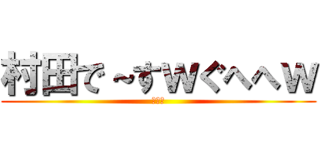 村田で～すｗぐへへｗ (ば～か)