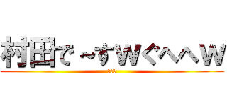 村田で～すｗぐへへｗ (ば～か)