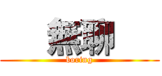      無聊      (   boring   )