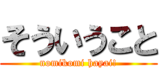 そういうこと (nomikomi hayai!)