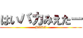 はいバカみえたー (BAKA)