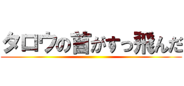 タロウの首がすっ飛んだ ()