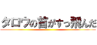 タロウの首がすっ飛んだ ()