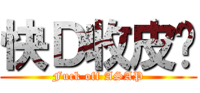 快Ｄ收皮啦 (Fuck off ASAP)
