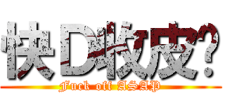 快Ｄ收皮啦 (Fuck off ASAP)