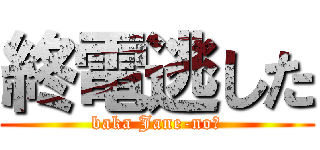 終電逃した (baka Jane-no?)