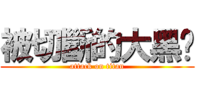 被切斷的大黑屌 (attack on titan)