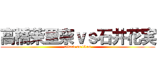 高橋茉里奈ｖｓ石井花実 (attack on titan)