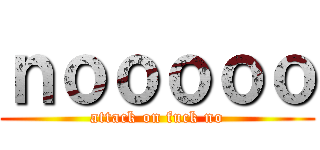 ｎｏｏｏｏｏ (attack on fuck no)