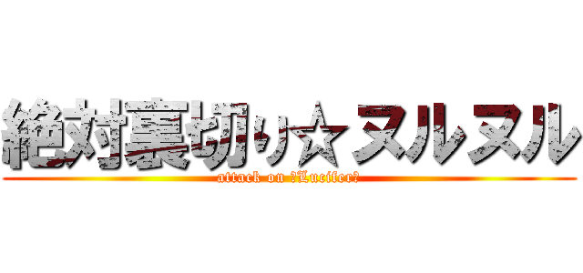 絶対裏切り☆ヌルヌル (attack on ☆Lucifer☆)