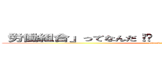 「労働組合」ってなんだ！   「水資労」ってナンダ！！ (attack on titan)