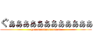 ぐぁぁぁぁぁぁぁぁぁぁぁぁ (guaaaaaaaaaaaaaaaaa)