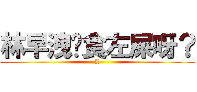 林早洩你食左屎呀？ (L)
