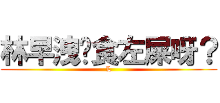 林早洩你食左屎呀？ (L)