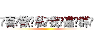 ҉喜҉歡҉私҉我҉進҉群҉ ()