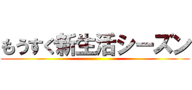 もうすぐ新生活シーズン ()