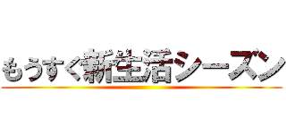 もうすぐ新生活シーズン ()