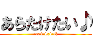 あらたけたい♪ (arataketai♪)