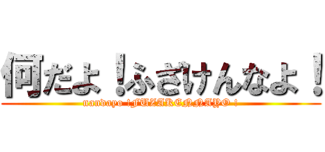 何だよ！ふざけんなよ！ (nandayo !FUZAKENNAYO !)