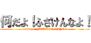 何だよ！ふざけんなよ！ (nandayo !FUZAKENNAYO !)