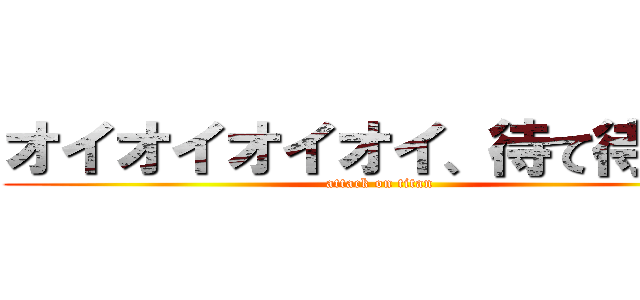 オイオイオイオイ、待て待て   (attack on titan)