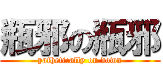 瓶邪の瓶邪 (pathetically on down)