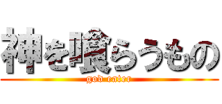 神を喰らうもの (god eater)