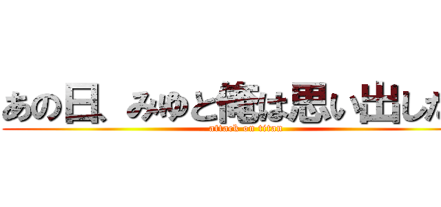 あの日、みゆと俺は思い出した… (attack on titan)