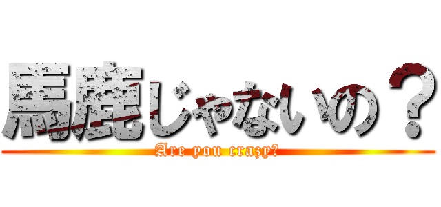 馬鹿じゃないの？ (Are you crazy?)