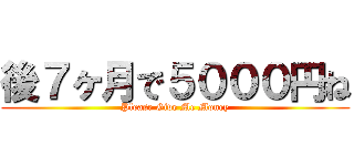 後７ヶ月で５０００円ね (Please Give Me Money)