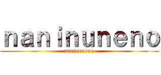 ｎａｎｉｎｕｎｅｎｏ (naninuneno)
