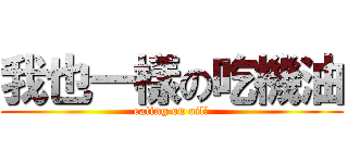 我也一樣の吃機油 (eating on oil！)