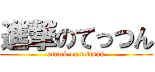 進撃のてっつん (attack on tettsun)