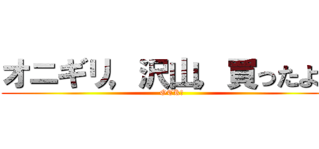 オニギリ，沢山，買ったよ？ (OTK?)