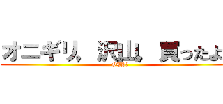 オニギリ，沢山，買ったよ？ (OTK?)