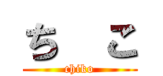 ち  こ (chiko)