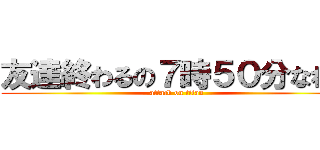 友達終わるの７時５０分なわけ (attack on titan)