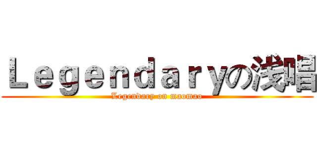 Ｌｅｇｅｎｄａｒｙの浅唱 (Legendary on maomao)