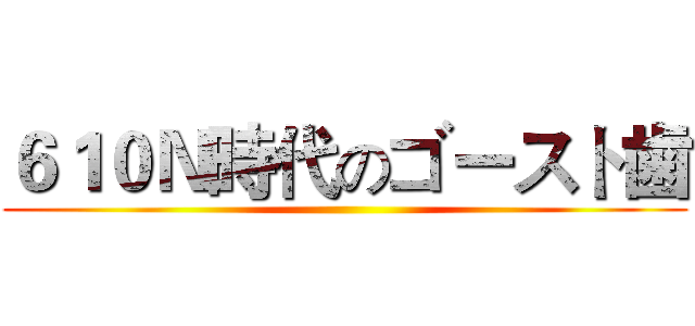 ６１０Ｎ時代のゴースト歯 ()