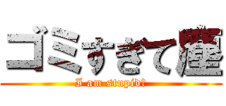 ゴミすぎて塵 (I am stupid?)