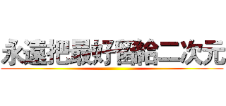永遠把最好留給二次元 ()