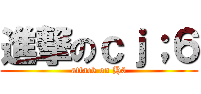 進撃のｃｊ；６ (attack on H6)
