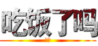 吃饭了吗 (？？)