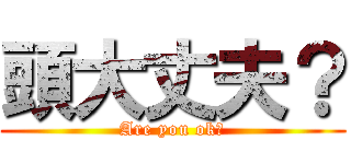 頭大丈夫？ (Are you ok?)