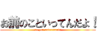 お前のこといってんだよ！ (do you understand?)