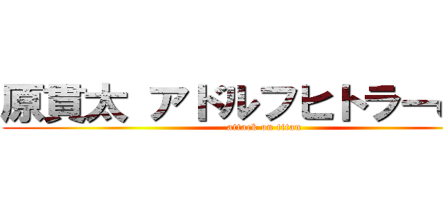 原貫太 アドルフヒトラーの孫  (attack on titan)