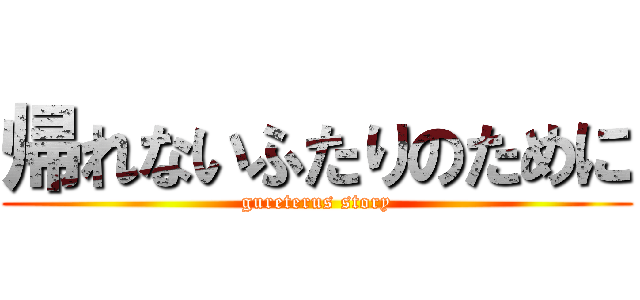 帰れないふたりのために (gureterus story)