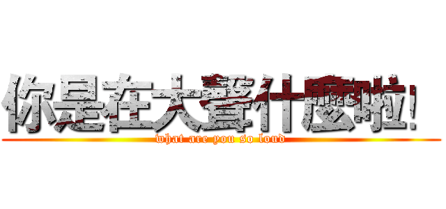 你是在大聲什麼啦！ (what are you so loud)