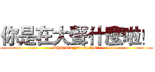 你是在大聲什麼啦！ (what are you so loud)