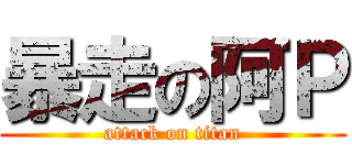 暴走の阿Ｐ (attack on titan)